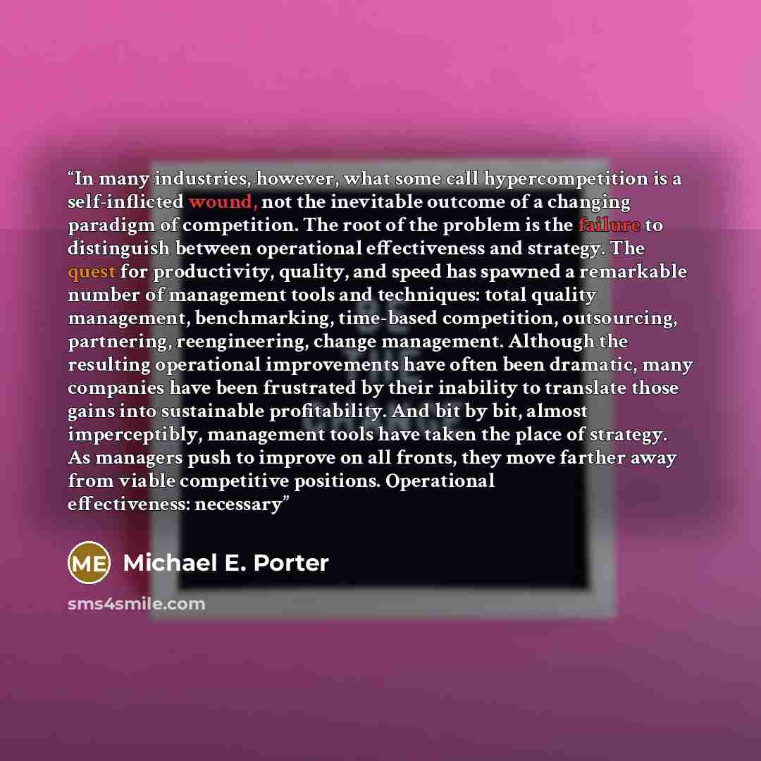 “In many industries, however, what some call hypercompetition is a self-inflicted wound, not the inevitable outcome of a changing paradigm of competition. The root of the problem is the failure to distinguish between operational effectiveness and strategy. The quest for productivity, quality, and…” quote by Michael E. Porter