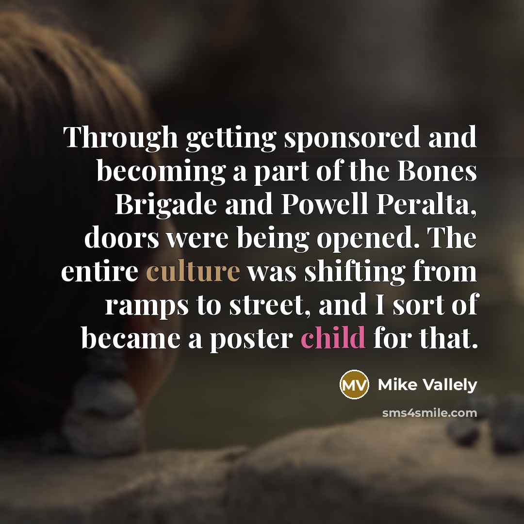 “Through getting sponsored and becoming a part of the Bones Brigade and Powell Peralta, doors were being opened. The entire culture was shifting from ramps to street, and I sort of became a poster child for that.” quote by Mike Vallely