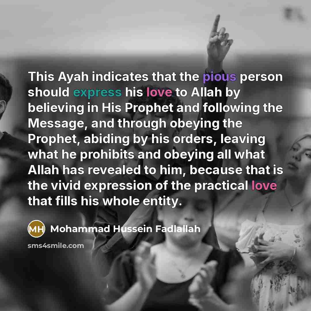 “This Ayah indicates that the pious person should express his love to Allah by believing in His Prophet and following the Message, and through obeying the Prophet, abiding by his orders, leaving what he prohibits and obeying all what Allah has revealed to him, because that is the vivid expression…” quote by Mohammad Hussein Fadlallah