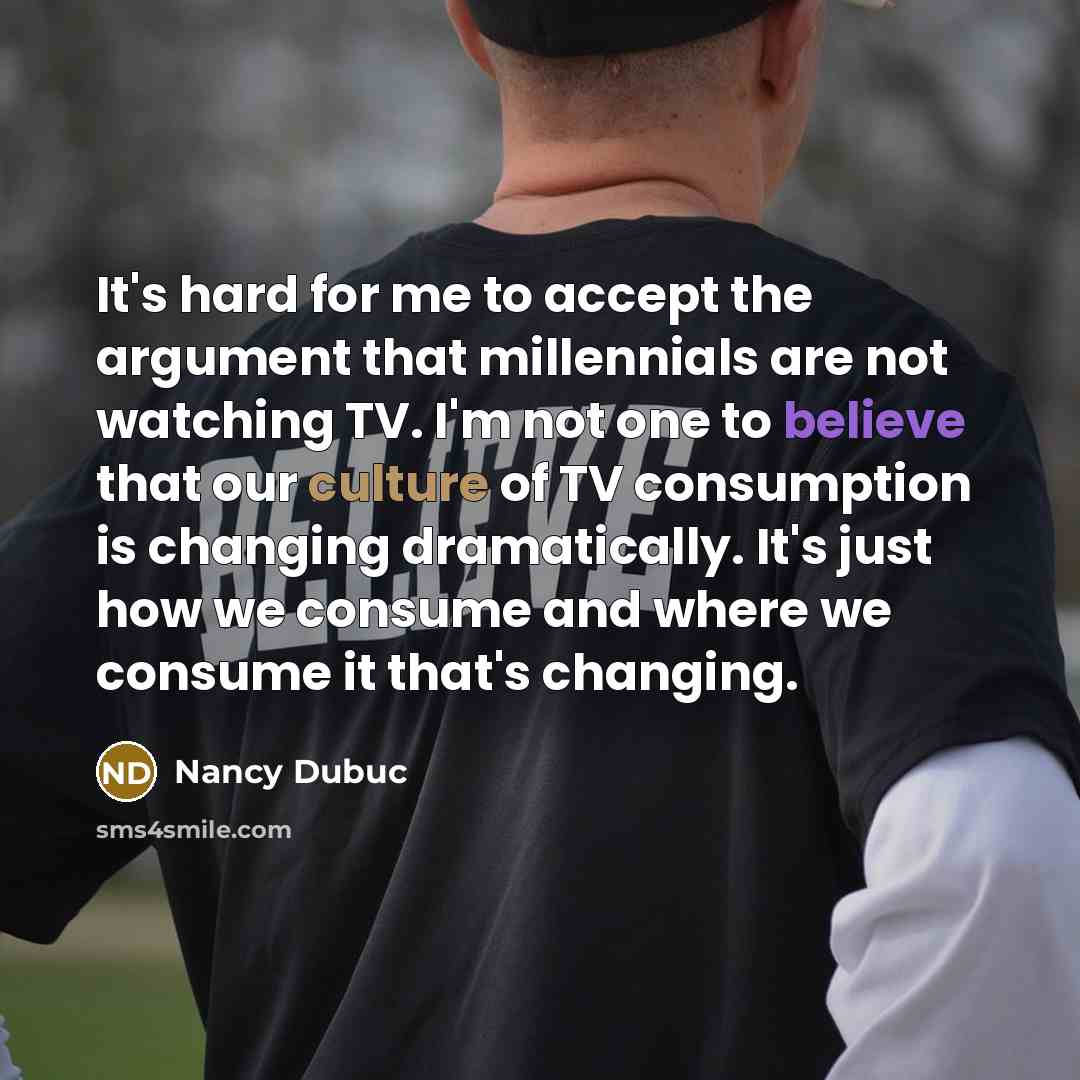 “It's hard for me to accept the argument that millennials are not watching TV. I'm not one to believe that our culture of TV consumption is changing dramatically. It's just how we consume and where we consume it that's changing.” quote by Nancy Dubuc