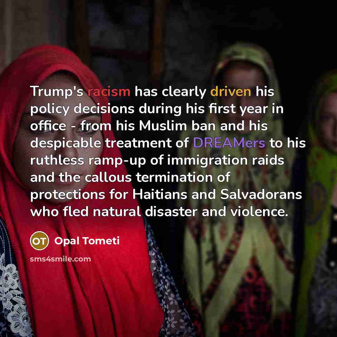 “Trump's racism has clearly driven his policy decisions during his first year in office - from his Muslim ban and his despicable treatment of DREAMers to his ruthless ramp-up of immigration raids and the callous termination of protections for Haitians and Salvadorans who fled natural disaster and…” quote by Opal Tometi