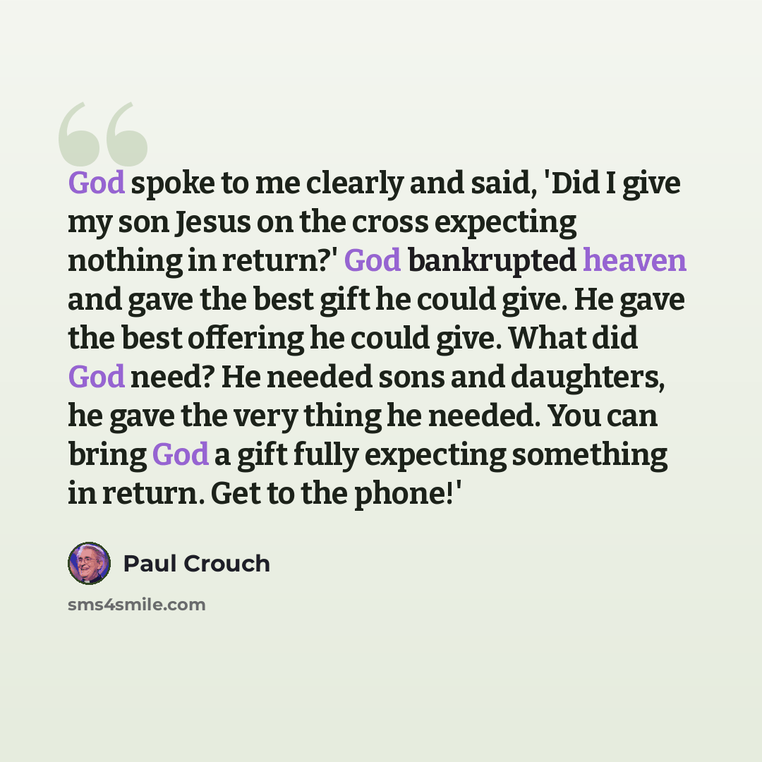 “God spoke to me clearly and said, 'Did I give my son Jesus on the cross expecting nothing in return?' God bankrupted heaven and gave the best gift he could give. He gave the best offering he could give. What did God need? He needed sons and daughters, he gave the very thing he needed. You can…” quote by Paul Crouch