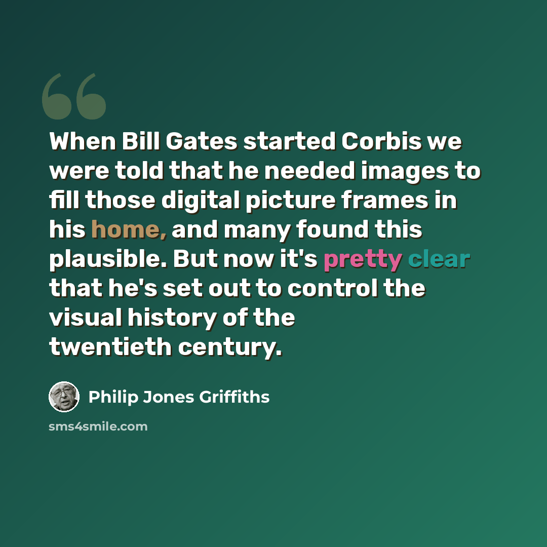 “When Bill Gates started Corbis we were told that he needed images to fill those digital picture frames in his home, and many found this plausible. But now it's pretty clear that he's set out to control the visual history of the twentieth century.” quote by Philip Jones Griffiths