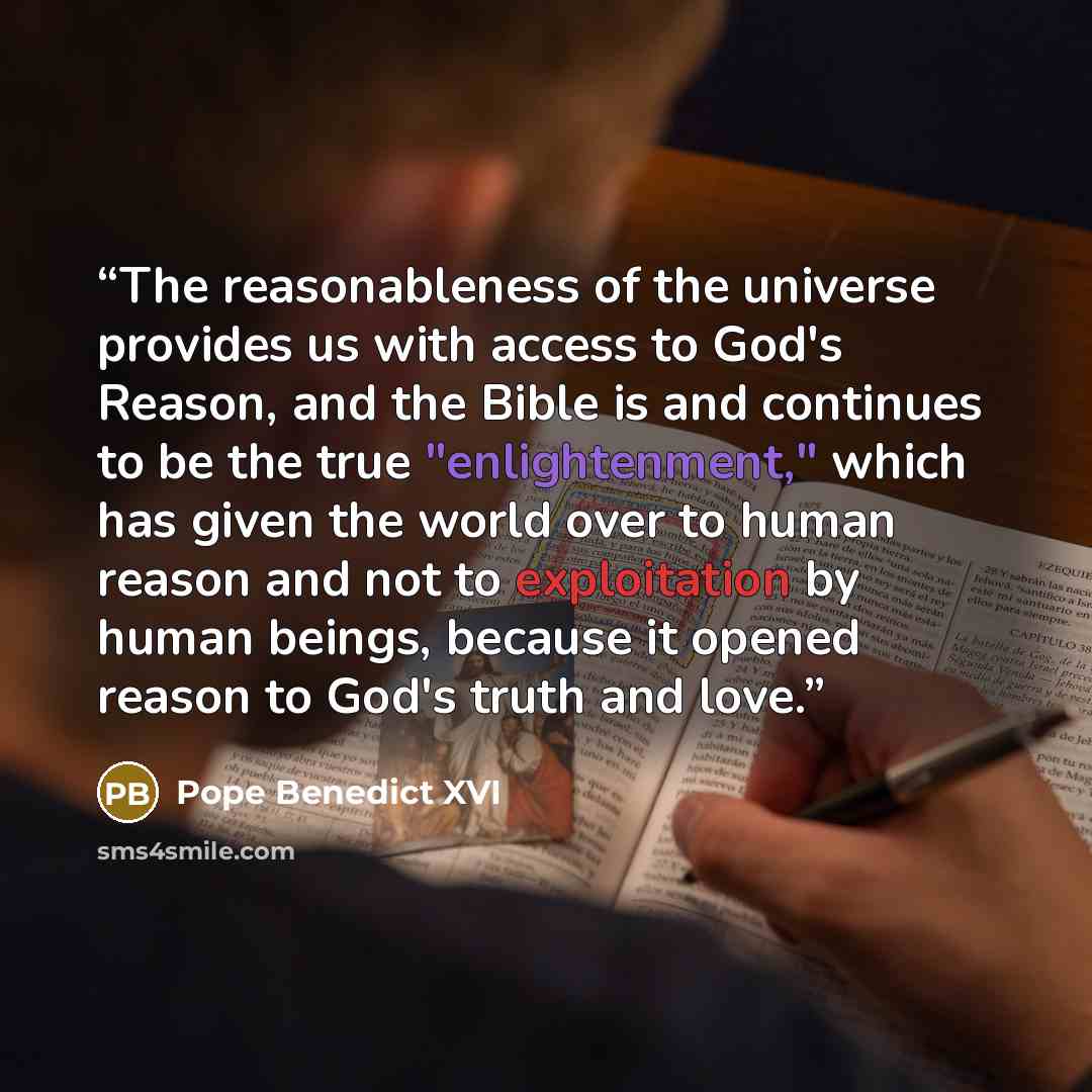 “The reasonableness of the universe provides us with access to God's Reason, and the Bible is and continues to be the true "enlightenment," which has given the world over to human reason and not to exploitation by human beings, because it opened reason to God's truth and love.” quote by Pope Benedict XVI