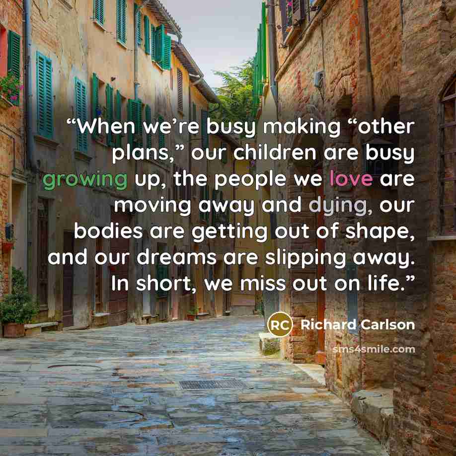 “When we’re busy making “other plans,” our children are busy growing up, the people we love are moving away and dying, our bodies are getting out of shape, and our dreams are slipping away. In short, we miss out on life.” quote by Richard Carlson