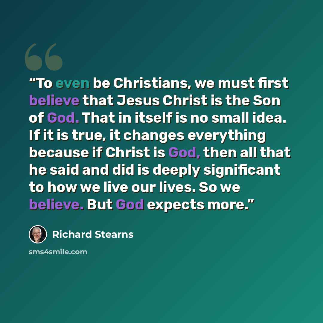 “To even be Christians, we must first believe that Jesus Christ is the Son of God. That in itself is no small idea. If it is true, it changes everything because if Christ is God, then all that he said and did is deeply significant to how we live our lives. So we believe. But God expects more.” quote by Richard Stearns