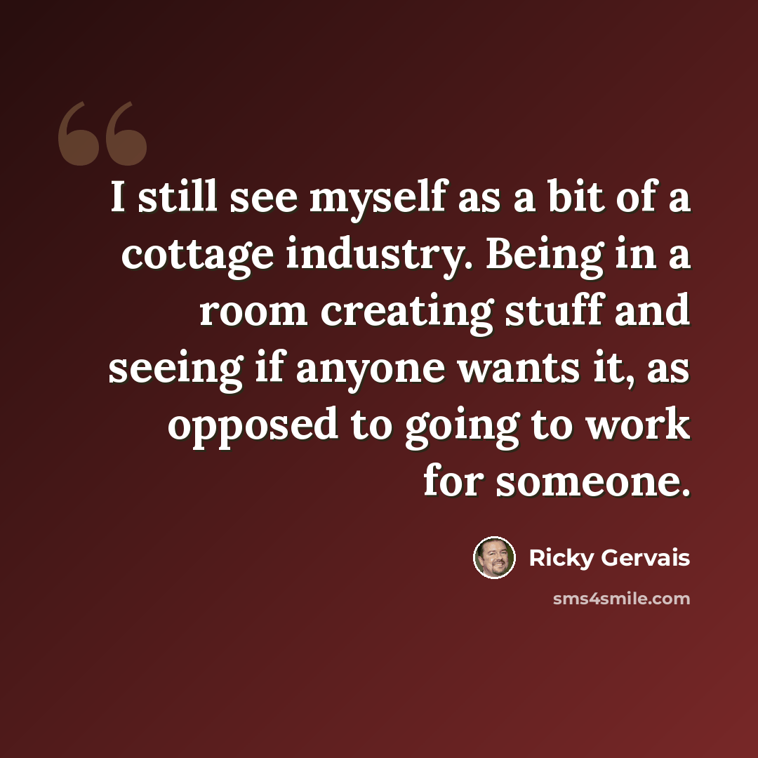 “I still see myself as a bit of a cottage industry. Being in a room creating stuff and seeing if anyone wants it, as opposed to going to work for someone.” quote by Ricky Gervais