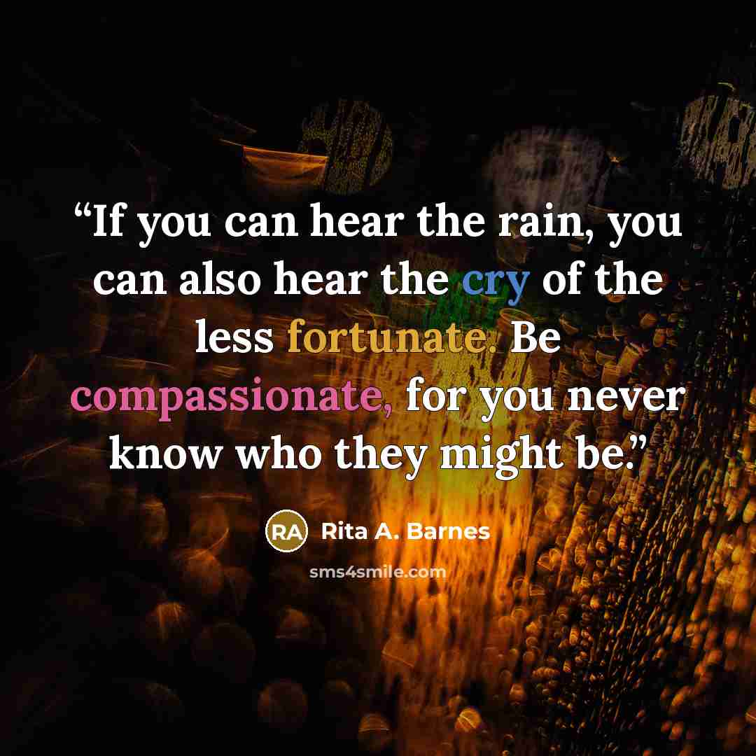“If you can hear the rain, you can also hear the cry of the less fortunate. Be compassionate, for you never know who they might be.” quote by Rita A. Barnes