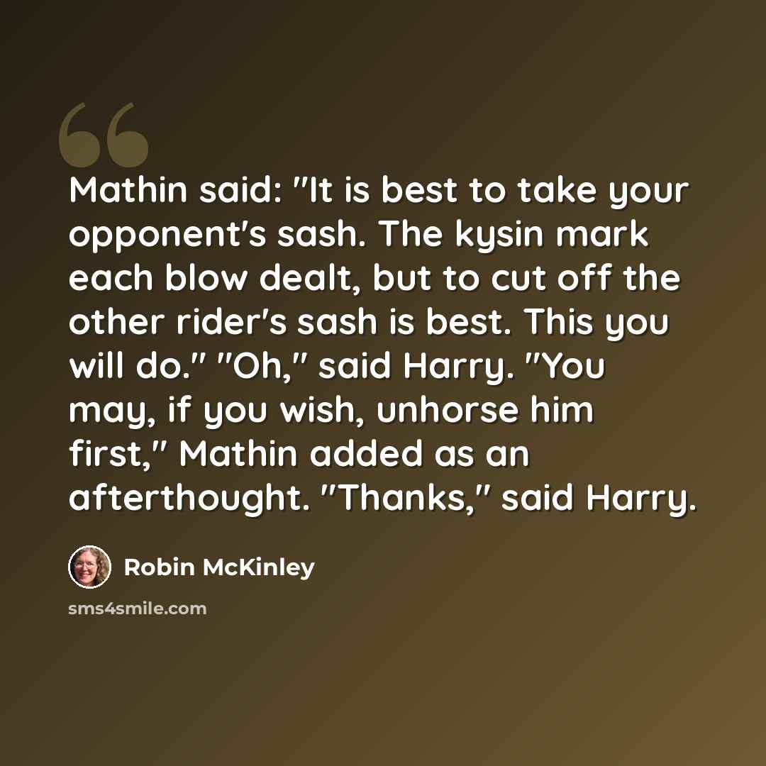“Mathin said: "It is best to take your opponent's sash. The kysin mark each blow dealt, but to cut off the other rider's sash is best. This you will do." "Oh," said Harry. "You may, if you wish, unhorse him first," Mathin added as an afterthought. "Thanks," said Harry.” quote by Robin McKinley