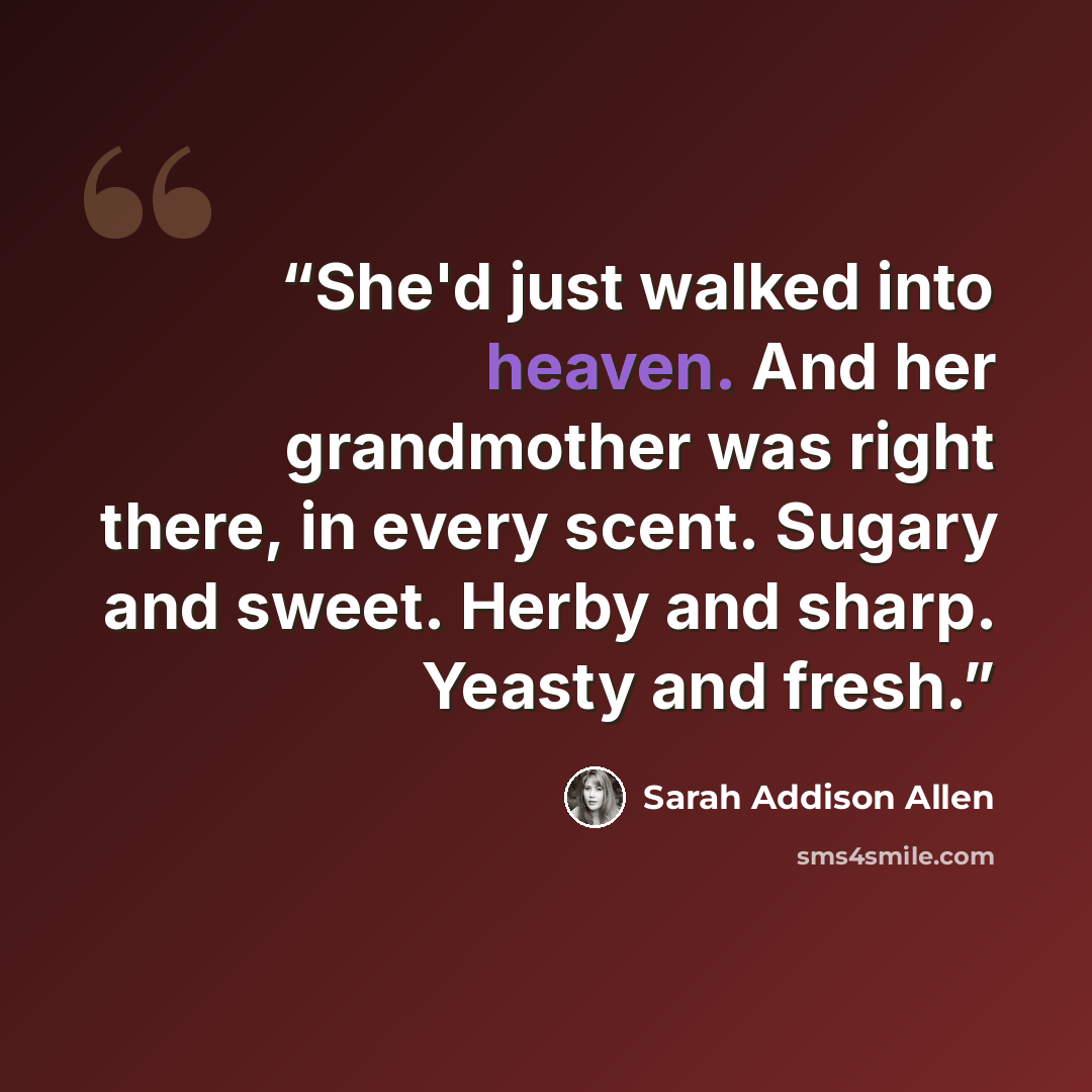 “She'd just walked into heaven. And her grandmother was right there, in every scent. Sugary and sweet. Herby and sharp. Yeasty and fresh.” quote by Sarah Addison Allen