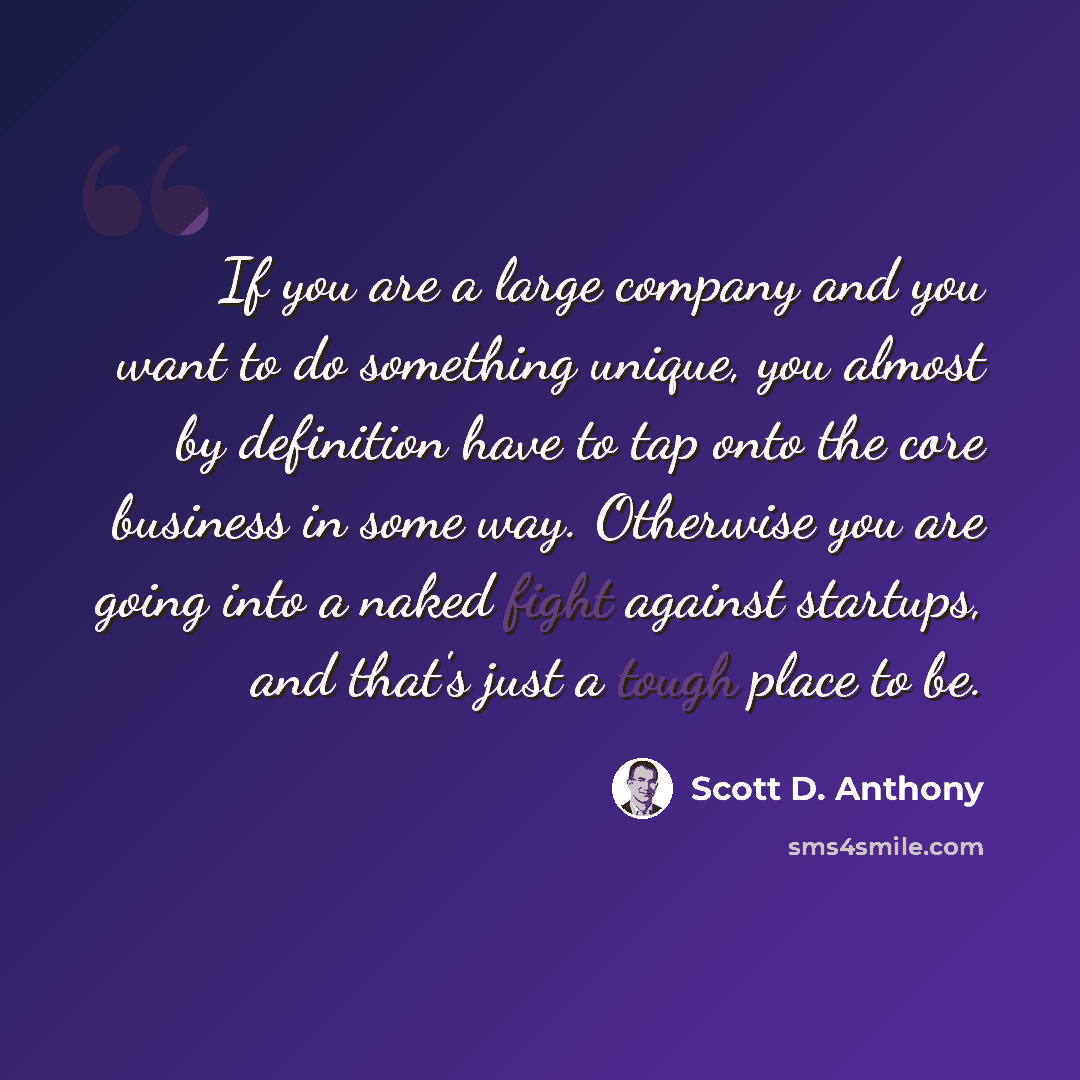 “If you are a large company and you want to do something unique, you almost by definition have to tap onto the core business in some way. Otherwise you are going into a naked fight against startups, and that's just a tough place to be.” quote by Scott D. Anthony
