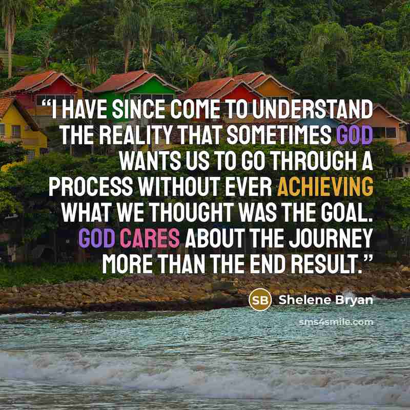 “I have since come to understand the reality that sometimes God wants us to go through a process without ever achieving what we thought was the goal. God cares about the journey more than the end result.” quote by Shelene Bryan