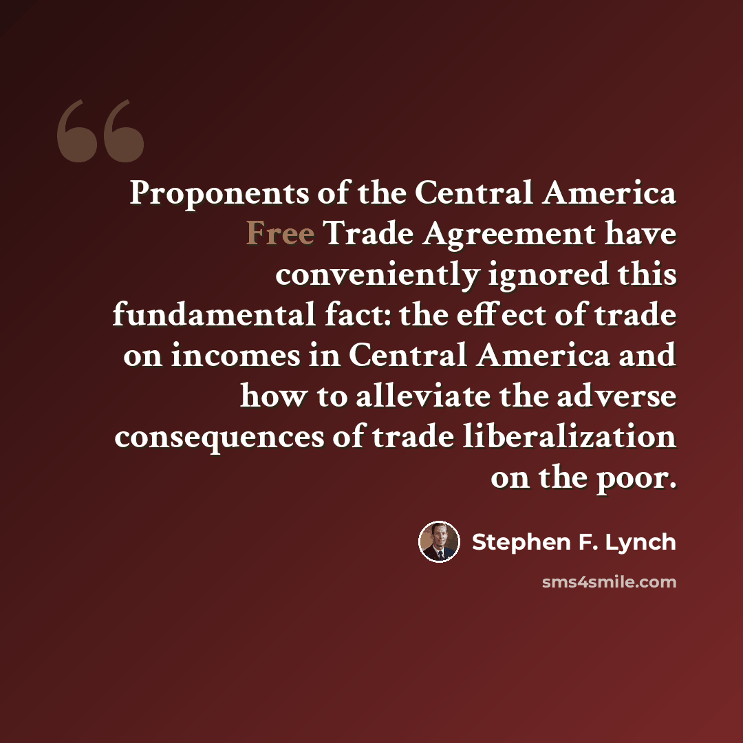 “Proponents of the Central America Free Trade Agreement have conveniently ignored this fundamental fact: the effect of trade on incomes in Central America and how to alleviate the adverse consequences of trade liberalization on the poor.” quote by Stephen F. Lynch