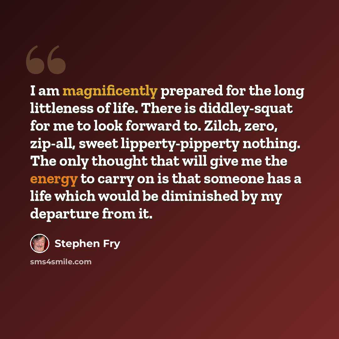 “I am magnificently prepared for the long littleness of life. There is diddley-squat for me to look forward to. Zilch, zero, zip-all, sweet lipperty-pipperty nothing. The only thought that will give me the energy to carry on is that someone has a life which would be diminished by my departure from…” quote by Stephen Fry