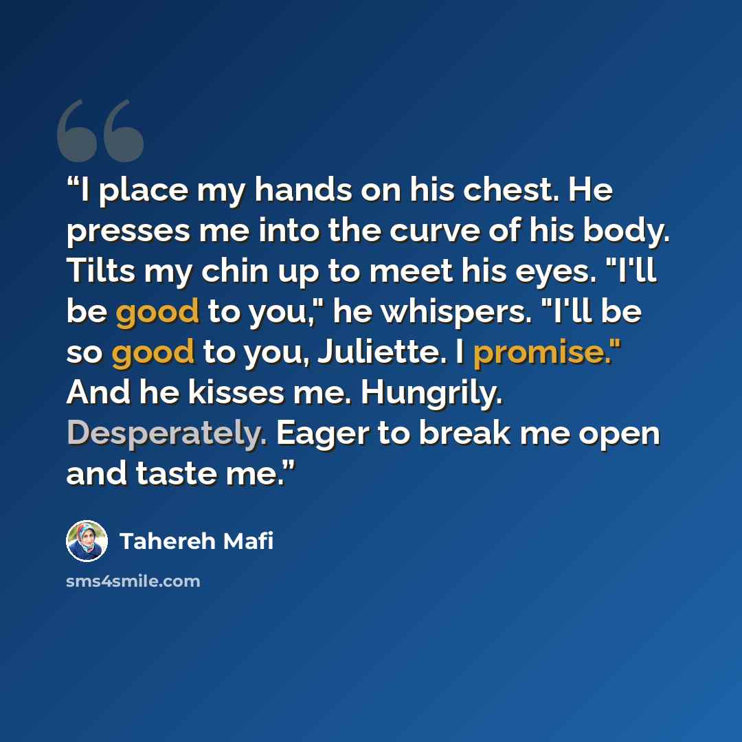 “I place my hands on his chest. He presses me into the curve of his body. Tilts my chin up to meet his eyes. "I'll be good to you," he whispers. "I'll be so good to you, Juliette. I promise." And he kisses me. Hungrily. Desperately. Eager to break me open and taste me.” quote by Tahereh Mafi