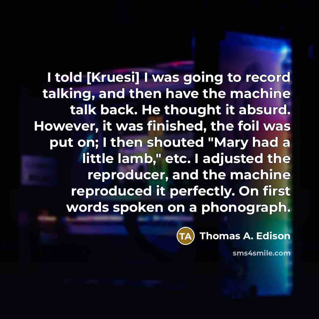 “I told [Kruesi] I was going to record talking, and then have the machine talk back. He thought it absurd. However, it was finished, the foil was put on; I then shouted "Mary had a little lamb," etc. I adjusted the reproducer, and the machine reproduced it perfectly. On first words spoken on a…” quote by Thomas A. Edison