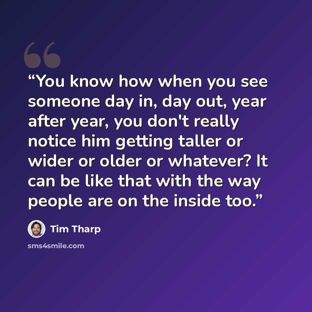 “You know how when you see someone day in, day out, year after year, you don't really notice him getting taller or wider or older or whatever? It can be like that with the way people are on the inside too.” quote by Tim Tharp