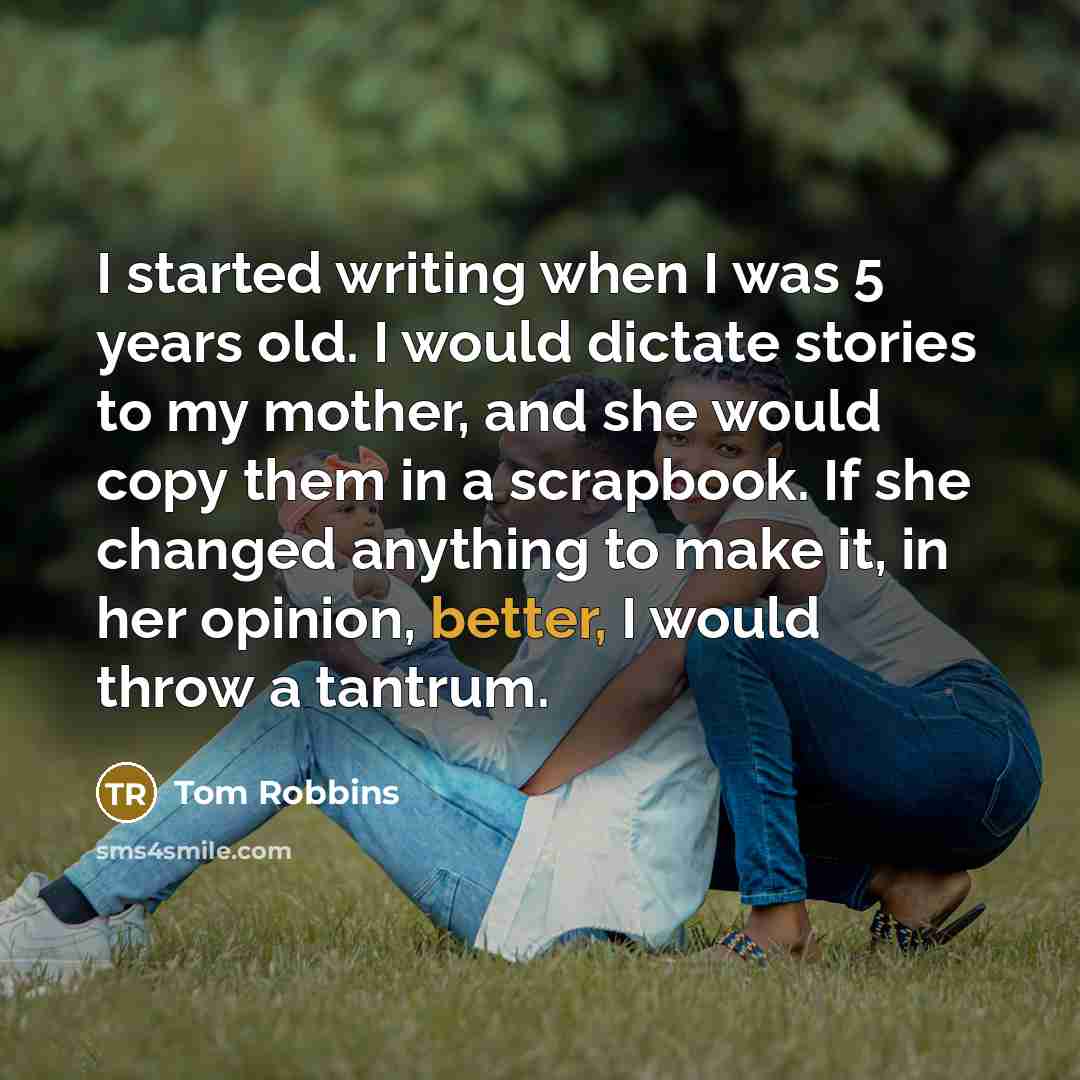 “I started writing when I was 5 years old. I would dictate stories to my mother, and she would copy them in a scrapbook. If she changed anything to make it, in her opinion, better, I would throw a tantrum.” quote by Tom Robbins