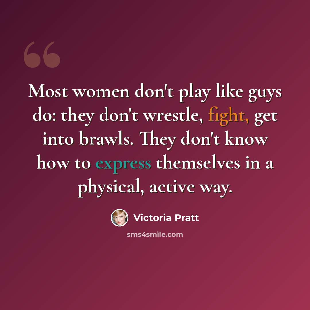 “Most women don't play like guys do: they don't wrestle, fight, get into brawls. They don't know how to express themselves in a physical, active way.” quote by Victoria Pratt
