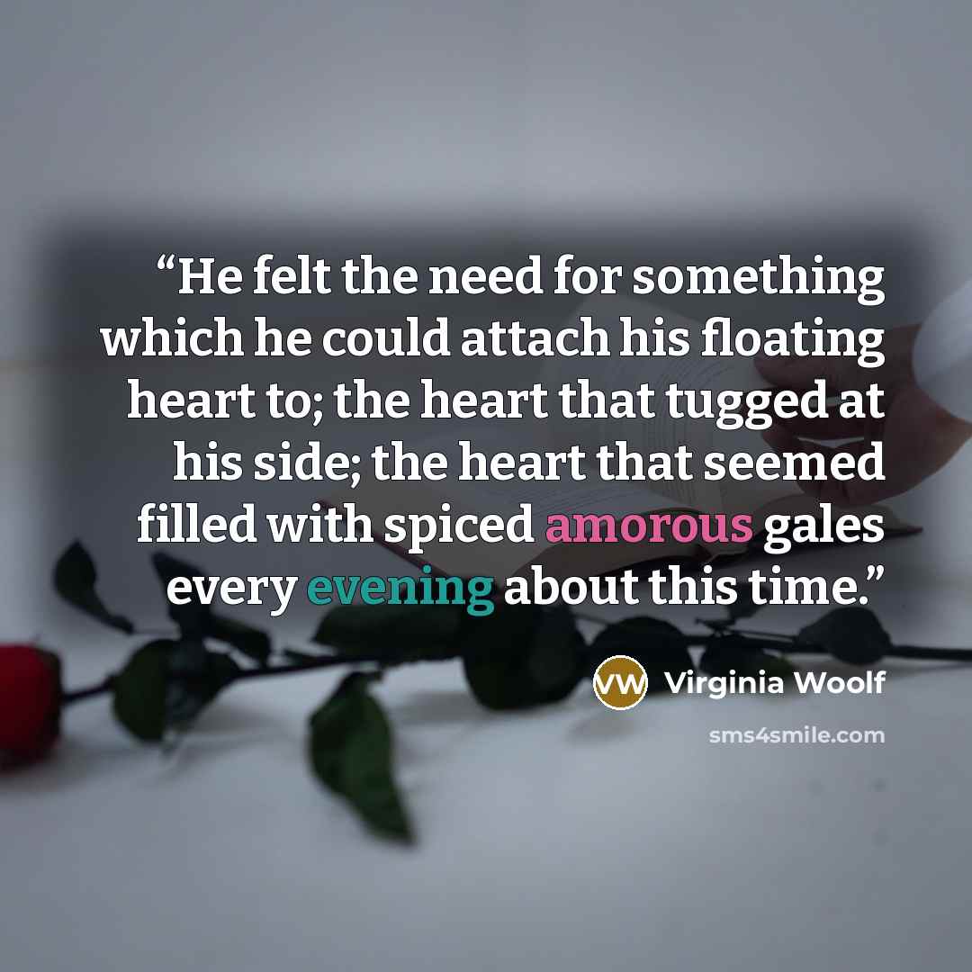 “He felt the need for something which he could attach his floating heart to; the heart that tugged at his side; the heart that seemed filled with spiced amorous gales every evening about this time.” quote by Virginia Woolf