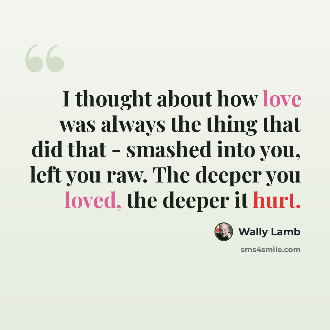 “I thought about how love was always the thing that did that - smashed into you, left you raw. The deeper you loved, the deeper it hurt.” quote by Wally Lamb