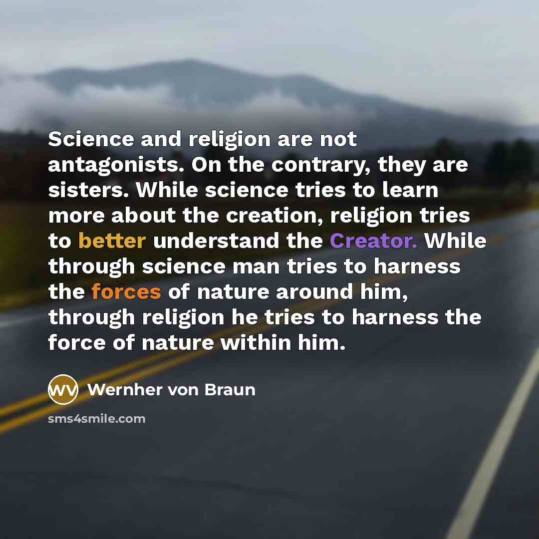 “Science and religion are not antagonists. On the contrary, they are sisters. While science tries to learn more about the creation, religion tries to better understand the Creator. While through science man tries to harness the forces of nature around him, through religion he tries to harness the…” quote by Wernher von Braun