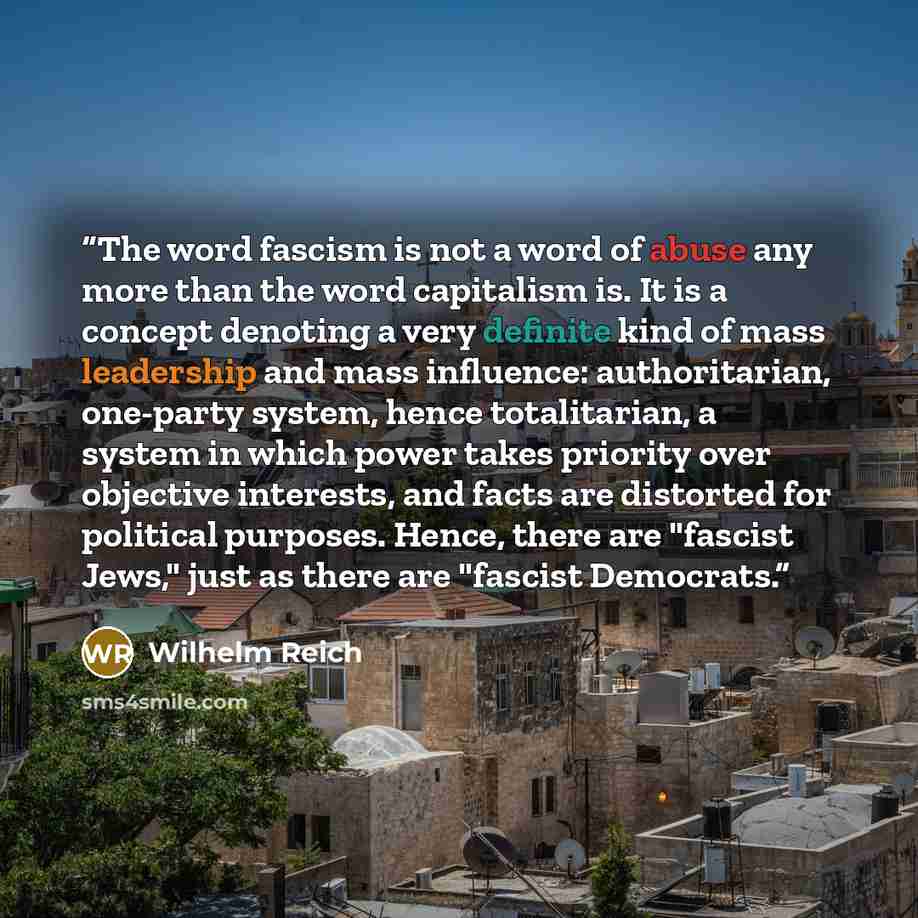 “The word fascism is not a word of abuse any more than the word capitalism is. It is a concept denoting a very definite kind of mass leadership and mass influence: authoritarian, one-party system, hence totalitarian, a system in which power takes priority over objective interests, and facts are…” quote by Wilhelm Reich