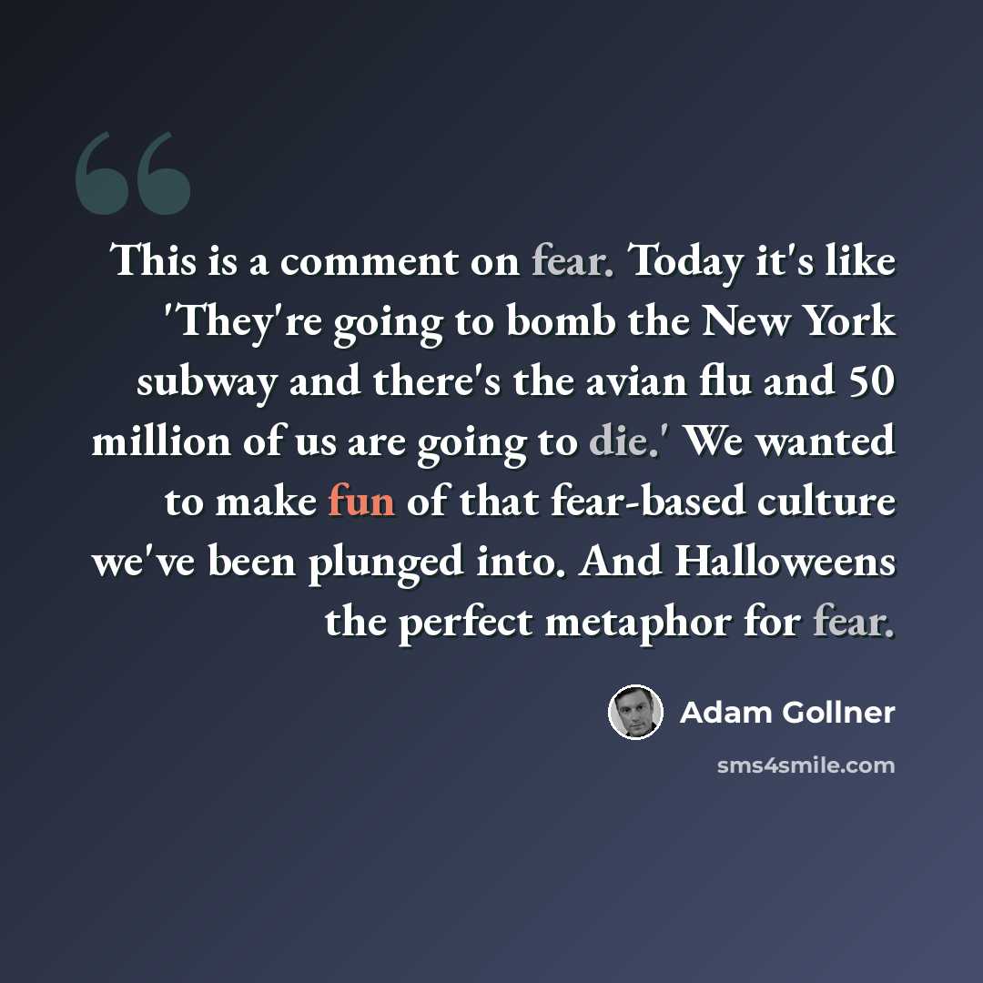 “This is a comment on fear. Today it's like 'They're going to bomb the New York subway and there's the avian flu and 50 million of us are going to die.' We wanted to make fun of that fear-based culture we've been plunged into. And Halloweens the perfect metaphor for fear.” quote by Adam Gollner