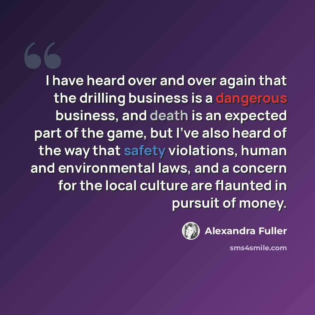 “I have heard over and over again that the drilling business is a dangerous business, and death is an expected part of the game, but I've also heard of the way that safety violations, human and environmental laws, and a concern for the local culture are flaunted in pursuit of money.” quote by Alexandra Fuller