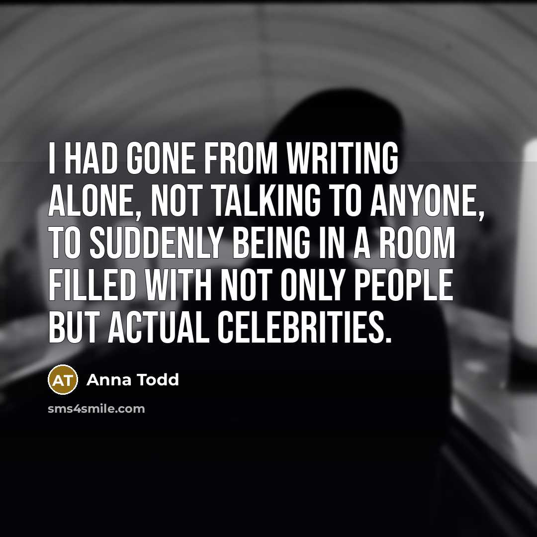 “I had gone from writing alone, not talking to anyone, to suddenly being in a room filled with not only people but actual celebrities.” quote by Anna Todd