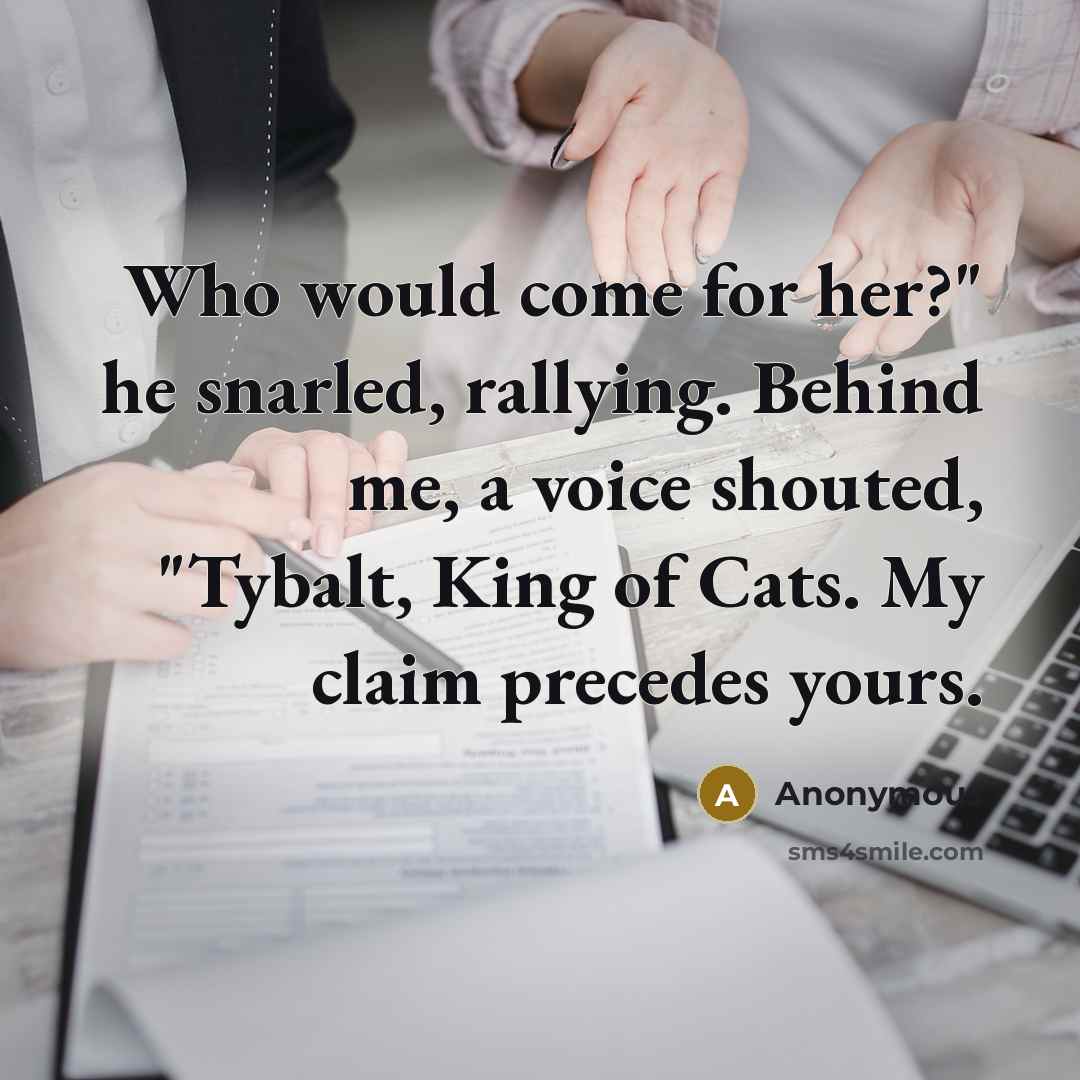 “Who would come for her?" he snarled, rallying. Behind me, a voice shouted, "Tybalt, King of Cats. My claim precedes yours.” quote by Anonymous