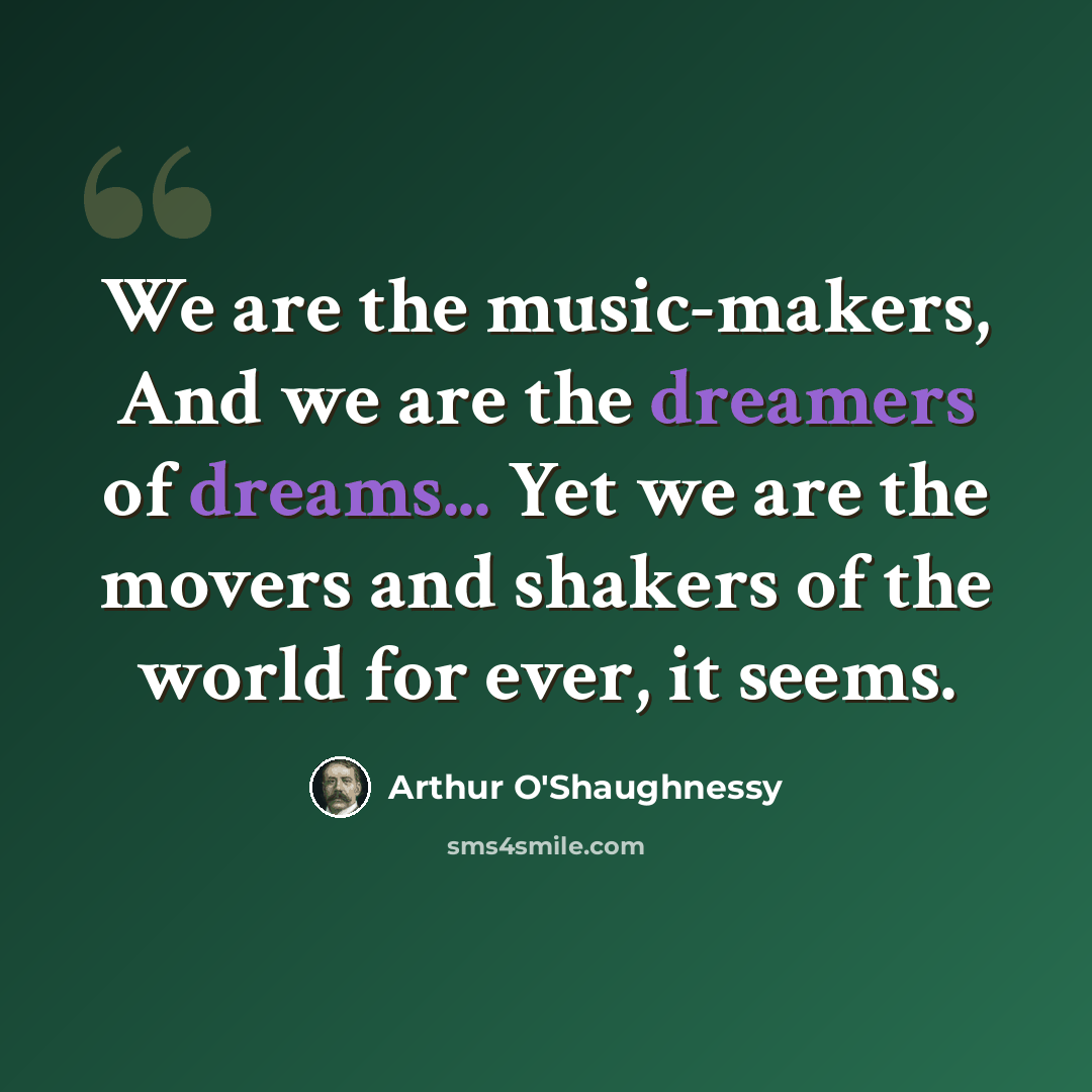 “We are the music-makers, And we are the dreamers of dreams... Yet we are the movers and shakers of the world for ever, it seems.” quote by Arthur O'Shaughnessy
