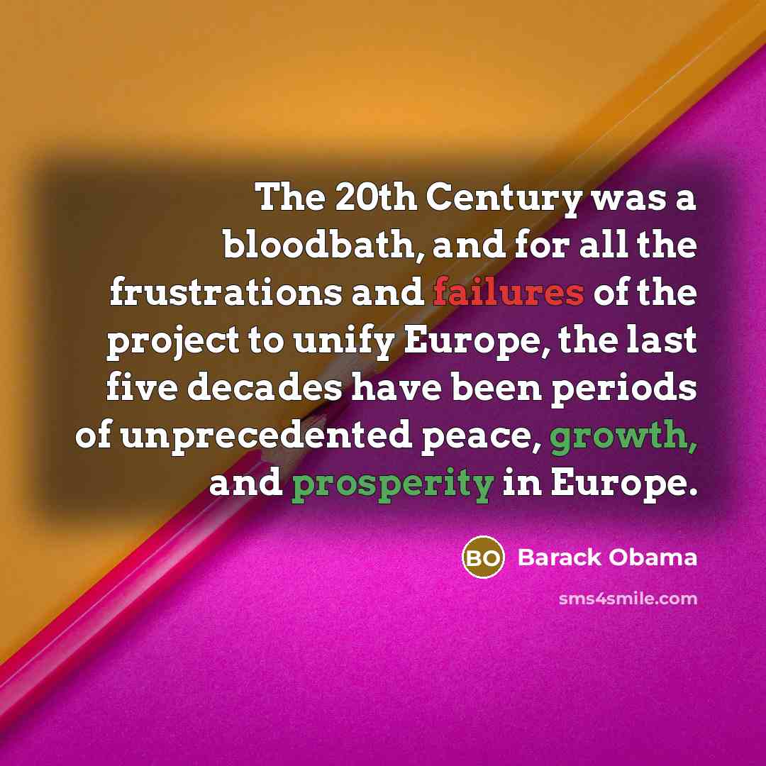“The 20th Century was a bloodbath, and for all the frustrations and failures of the project to unify Europe, the last five decades have been periods of unprecedented peace, growth, and prosperity in Europe.” quote by Barack Obama