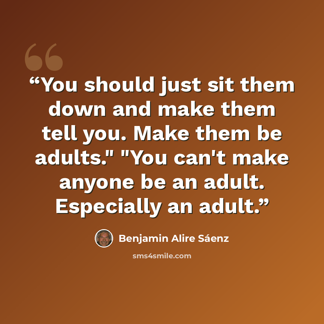 “You should just sit them down and make them tell you. Make them be adults." "You can't make anyone be an adult. Especially an adult.” quote by Benjamin Alire Sáenz