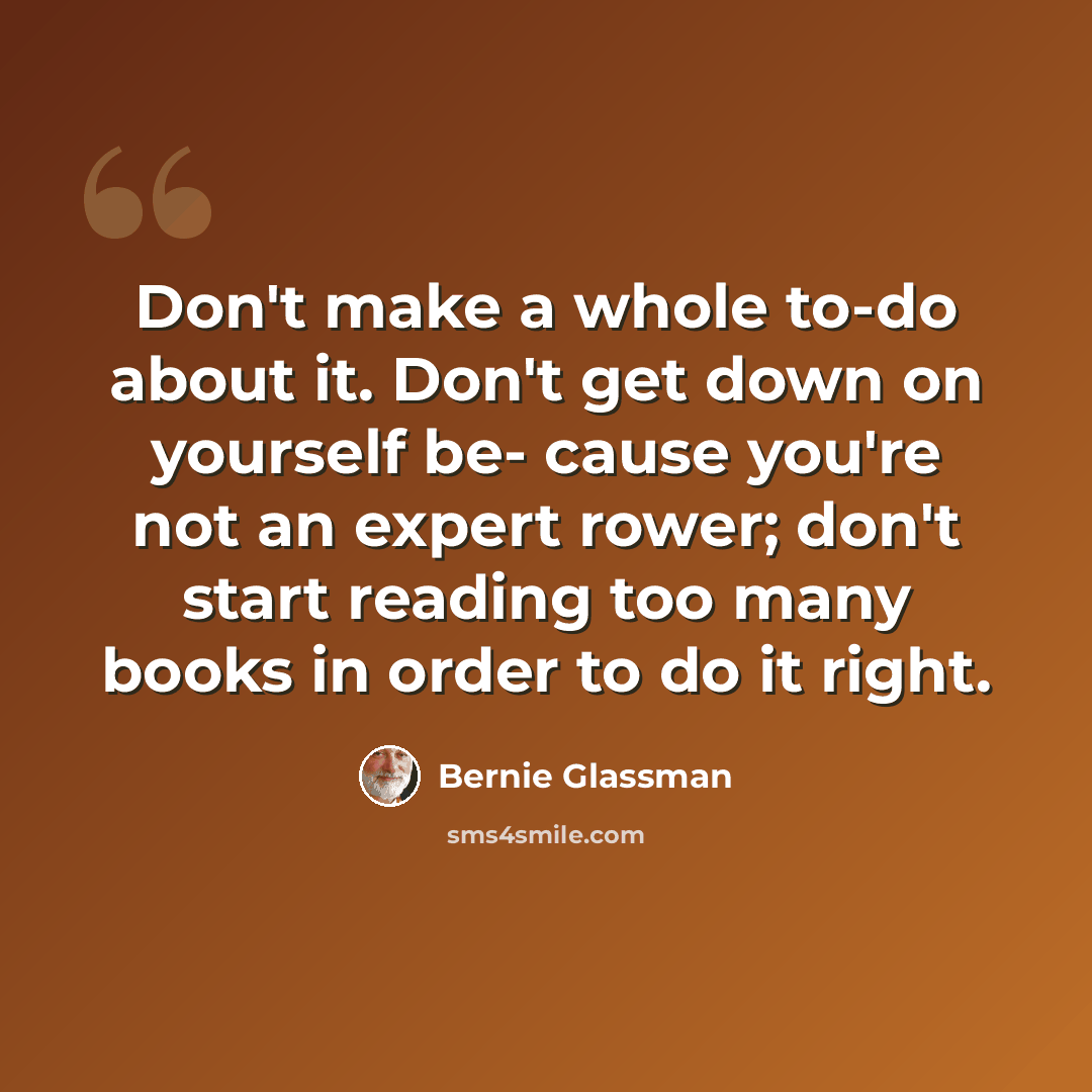 “Don't make a whole to-do about it. Don't get down on yourself be- cause you're not an expert rower; don't start reading too many books in order to do it right.” quote by Bernie Glassman
