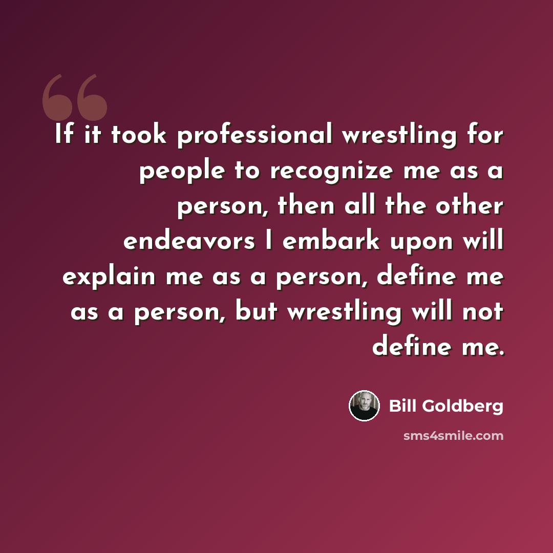“If it took professional wrestling for people to recognize me as a person, then all the other endeavors I embark upon will explain me as a person, define me as a person, but wrestling will not define me.” quote by Bill Goldberg
