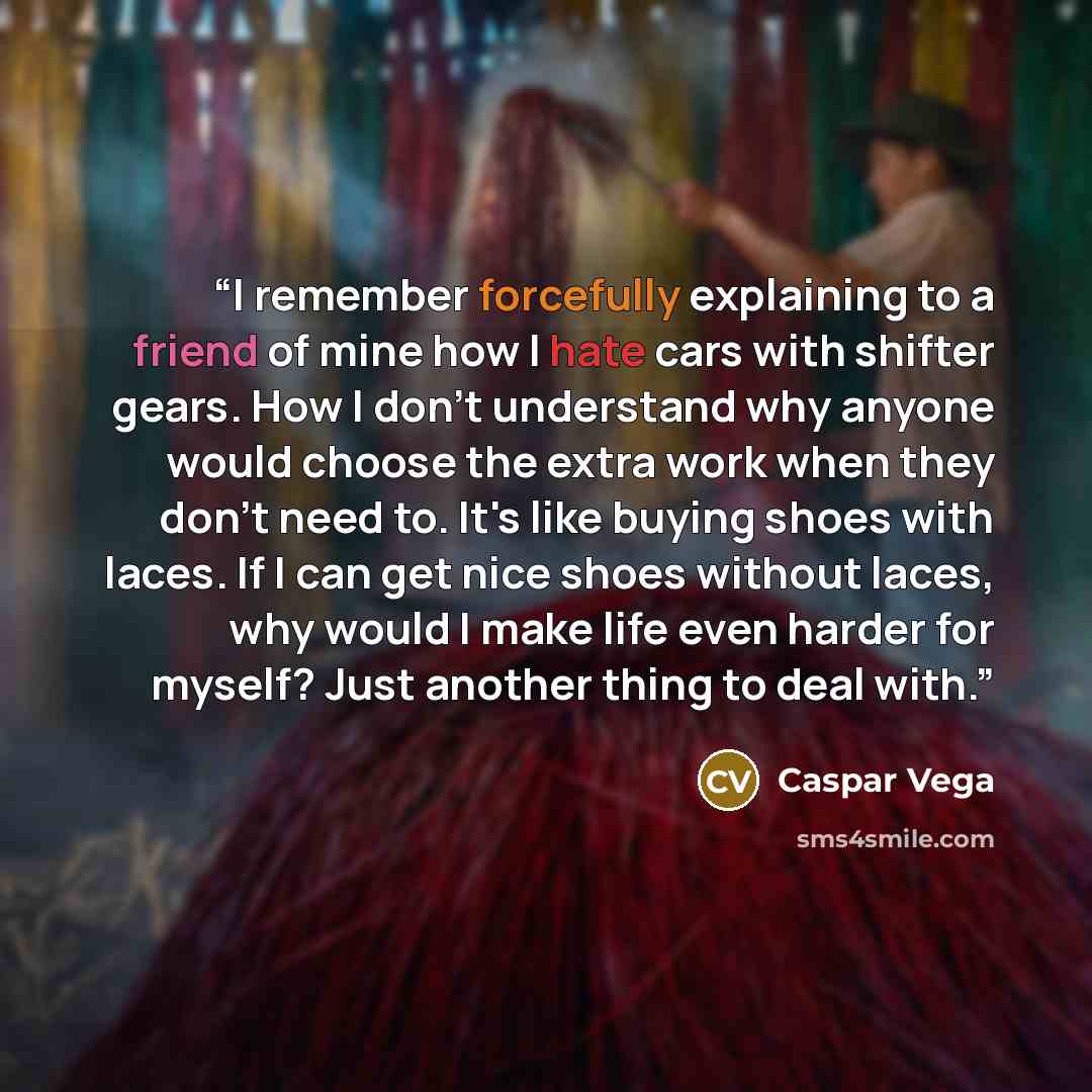 “I remember forcefully explaining to a friend of mine how I hate cars with shifter gears. How I don't understand why anyone would choose the extra work when they don't need to. It's like buying shoes with laces. If I can get nice shoes without laces, why would I make life even harder for myself?…” quote by Caspar Vega