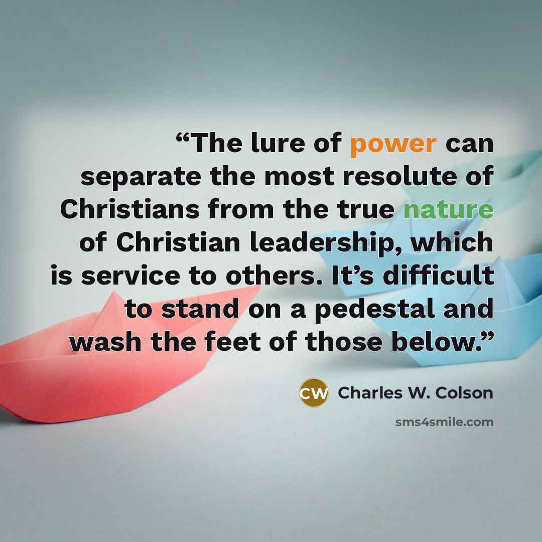 “The lure of power can separate the most resolute of Christians from the true nature of Christian leadership, which is service to others. It’s difficult to stand on a pedestal and wash the feet of those below.” quote by Charles W. Colson