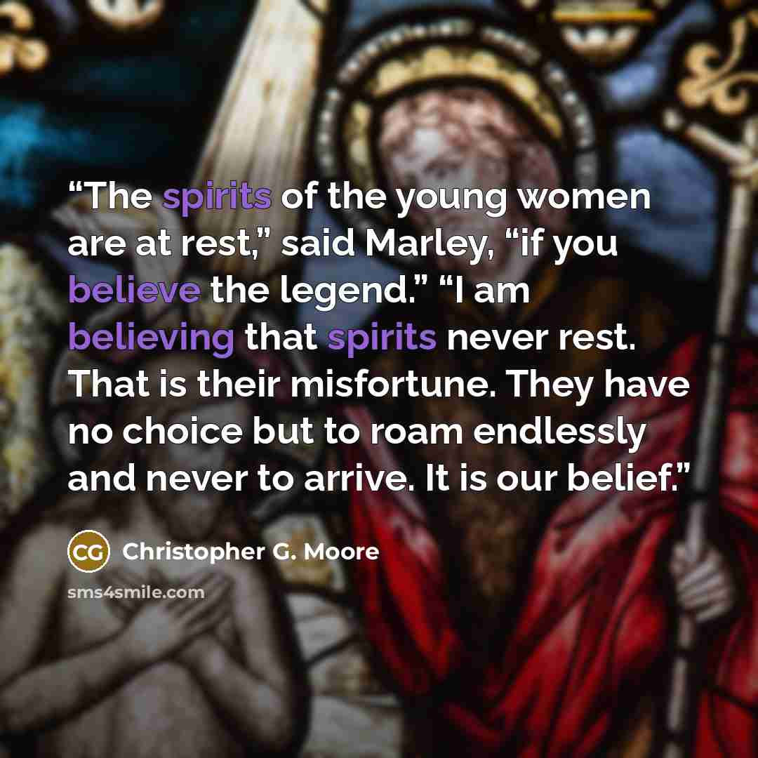 “The spirits of the young women are at rest,” said Marley, “if you believe the legend.” “I am believing that spirits never rest. That is their misfortune. They have no choice but to roam endlessly and never to arrive. It is our belief.” quote by Christopher G. Moore