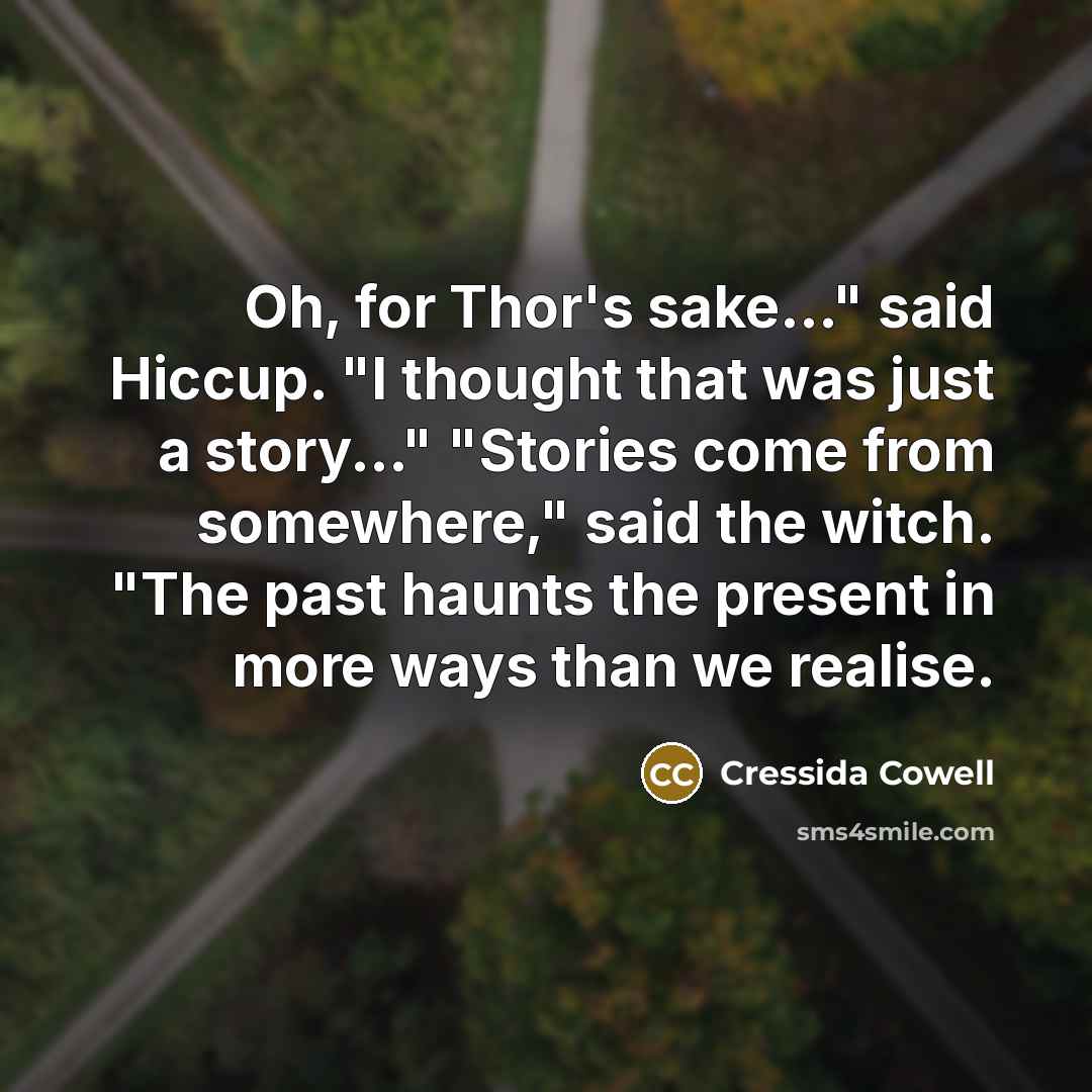 “Oh, for Thor's sake..." said Hiccup. "I thought that was just a story..." "Stories come from somewhere," said the witch. "The past haunts the present in more ways than we realise.” quote by Cressida Cowell