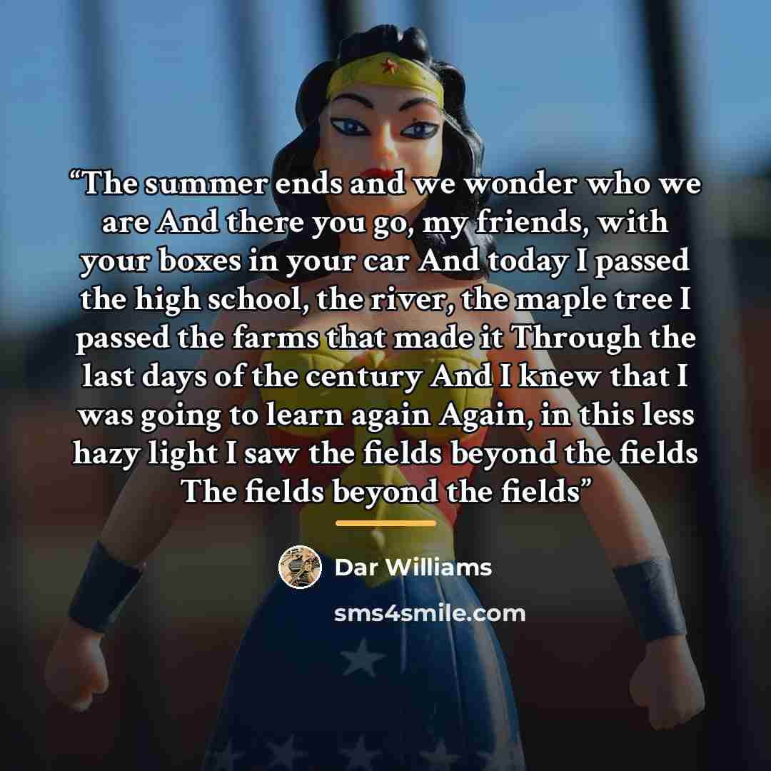 “The summer ends and we wonder who we are And there you go, my friends, with your boxes in your car And today I passed the high school, the river, the maple tree I passed the farms that made it Through the last days of the century And I knew that I was going to learn again Again, in this less hazy…” quote by Dar Williams