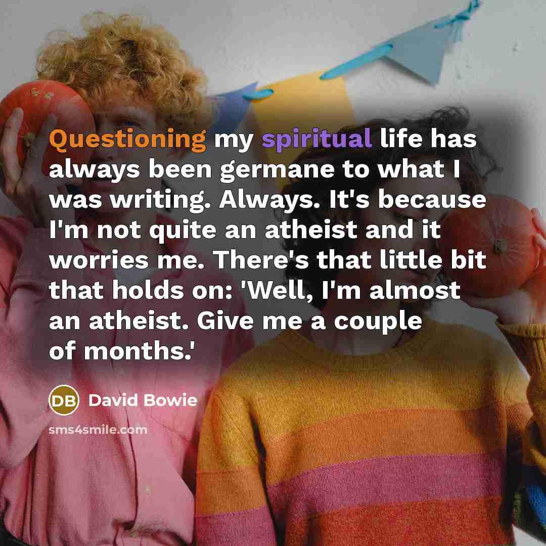 “Questioning my spiritual life has always been germane to what I was writing. Always. It's because I'm not quite an atheist and it worries me. There's that little bit that holds on: 'Well, I'm almost an atheist. Give me a couple of months.'” quote by David Bowie