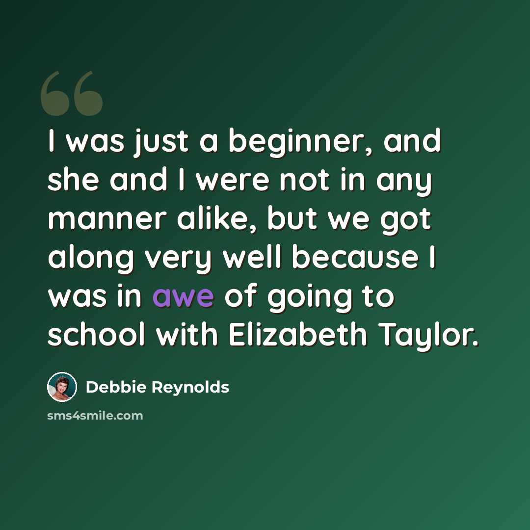 “I was just a beginner, and she and I were not in any manner alike, but we got along very well because I was in awe of going to school with Elizabeth Taylor.” quote by Debbie Reynolds