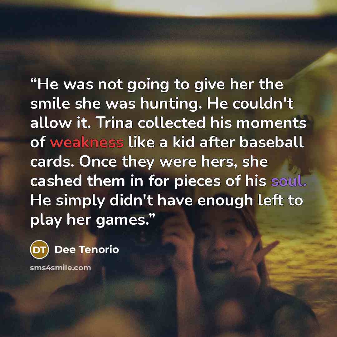 “He was not going to give her the smile she was hunting. He couldn't allow it. Trina collected his moments of weakness like a kid after baseball cards. Once they were hers, she cashed them in for pieces of his soul. He simply didn't have enough left to play her games.” quote by Dee Tenorio