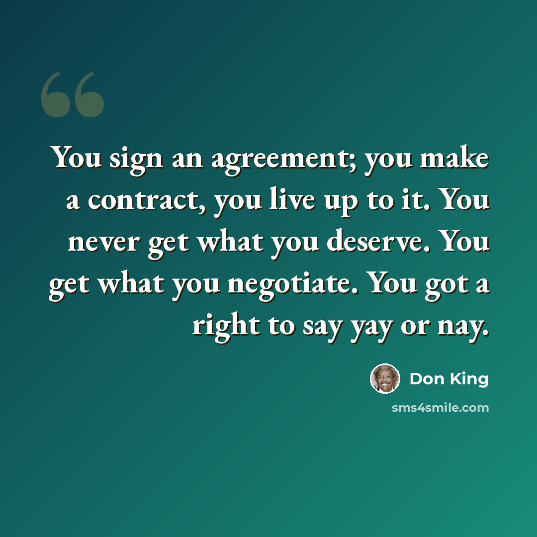 “You sign an agreement; you make a contract, you live up to it. You never get what you deserve. You get what you negotiate. You got a right to say yay or nay.” quote by Don King