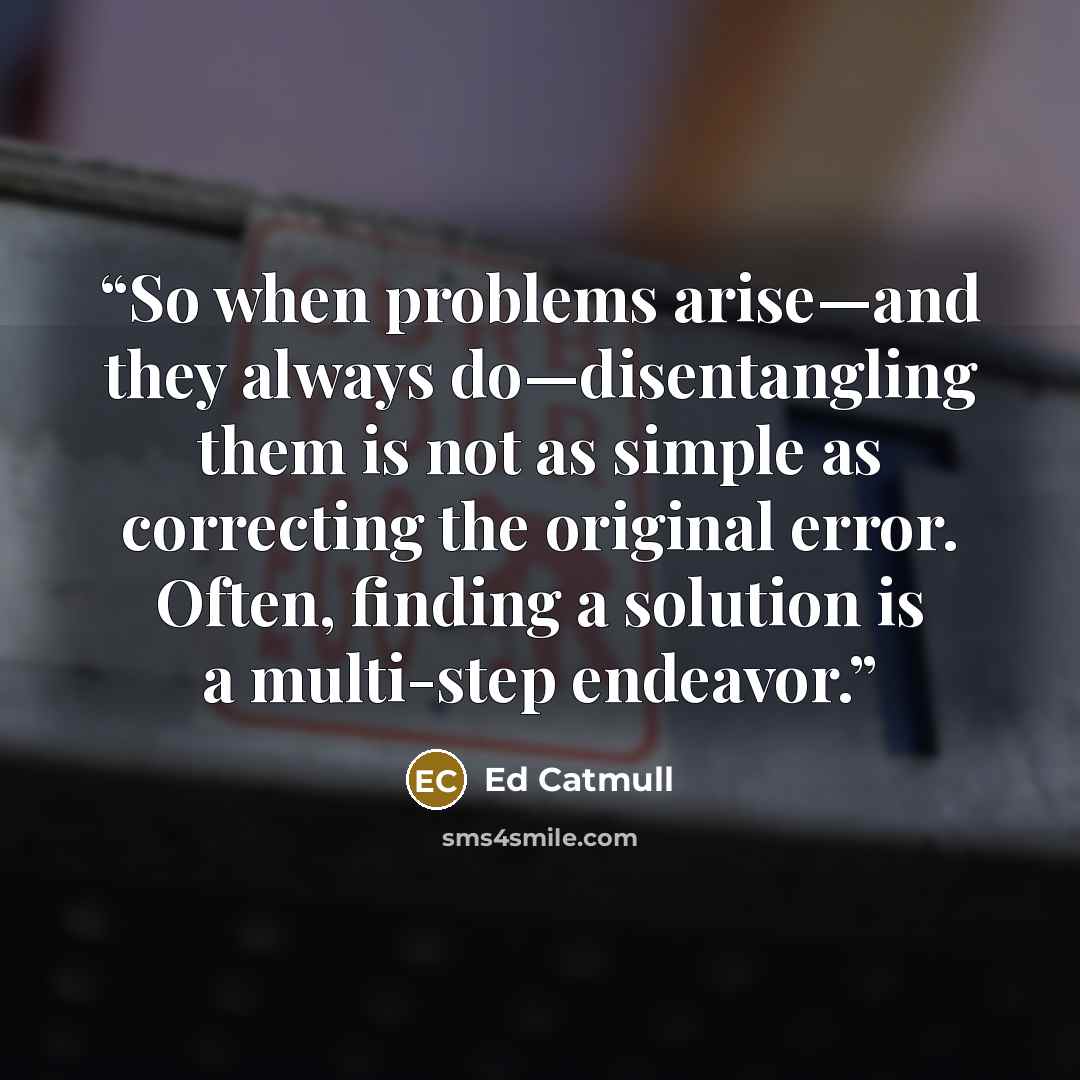 “So when problems arise—and they always do—disentangling them is not as simple as correcting the original error. Often, finding a solution is a multi-step endeavor.” quote by Ed Catmull