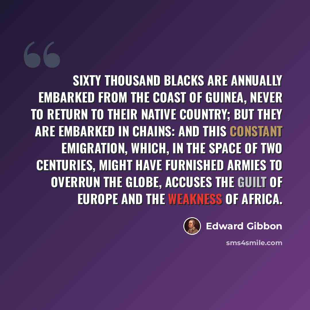 “Sixty thousand blacks are annually embarked from the coast of Guinea, never to return to their native country; but they are embarked in chains: and this constant emigration, which, in the space of two centuries, might have furnished armies to overrun the globe, accuses the guilt of Europe and the…” quote by Edward Gibbon
