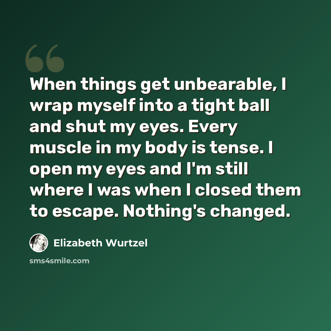 “When things get unbearable, I wrap myself into a tight ball and shut my eyes. Every muscle in my body is tense. I open my eyes and I'm still where I was when I closed them to escape. Nothing's changed.” quote by Elizabeth Wurtzel