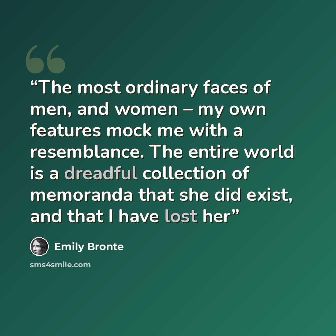 “The most ordinary faces of men, and women – my own features mock me with a resemblance. The entire world is a dreadful collection of memoranda that she did exist, and that I have lost her” quote by Emily Brontë