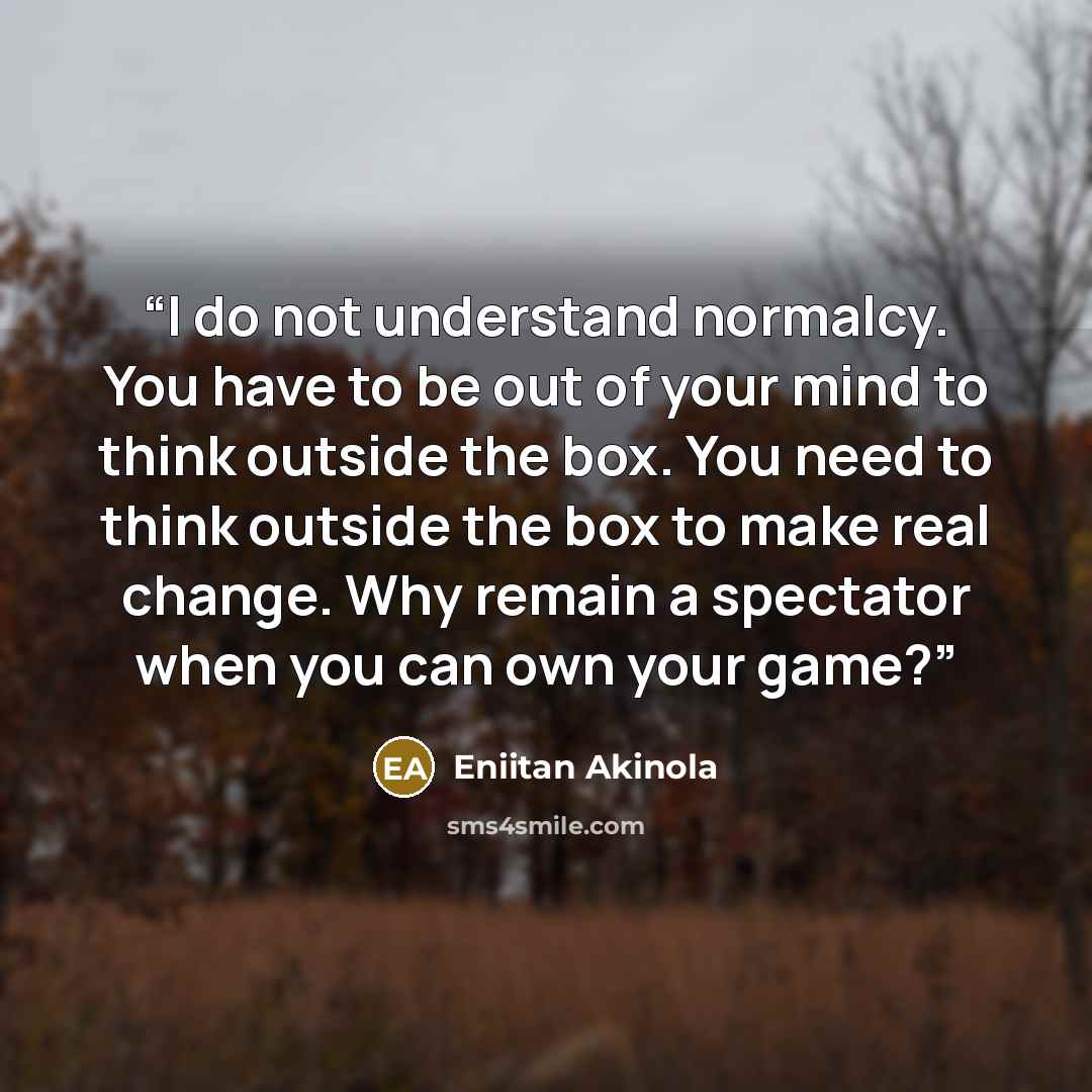 “I do not understand normalcy. You have to be out of your mind to think outside the box. You need to think outside the box to make real change. Why remain a spectator when you can own your game?” quote by Eniitan Akinola
